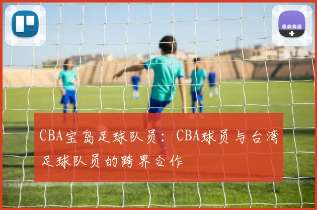 CBA宝岛足球队员：CBA球员与台湾足球队员的跨界合作