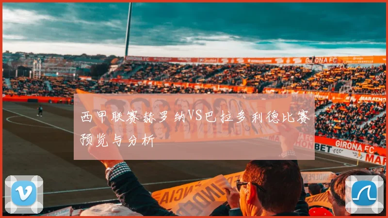 西甲联赛赫罗纳VS巴拉多利德比赛预览与分析