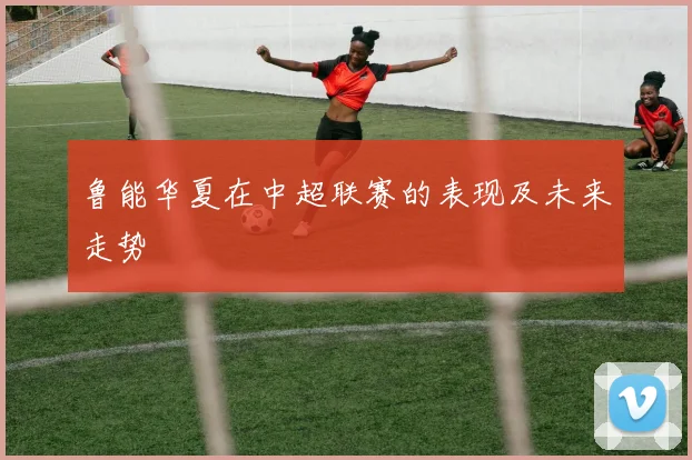 鲁能华夏在中超联赛的表现及未来走势